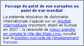 Zone de Texte: Passage du point de vue europ�en au point de vue mondial
La pr�sente r�solution de diplomatie internationale s�appuie sur un r�sultat interm�diaire important, �tabli en Europe en 2007 : la n�cessit� de mieux prendre en compte le r�le des Etats-Unis, occult� par la position marxiste de l�enseignement fran�ais. 

