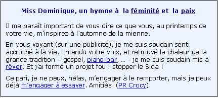 Zone de Texte: Miss Dominique, un hymne �  la f�minit� et  la paix
Il me para�t important de vous dire ce que vous, au printemps de votre vie, m�inspirez � l�automne de la mienne. 
En vous voyant (sur une publicit�), je me suis soudain senti accroch� � la vie. Entendu votre voix, et retrouv� la chaleur de la grande tradition � gospel, piano-bar, � - je me suis soudain mis � r�ver. Et j�ai form� un projet fou : stopper le Sida ! 
Ce pari, je ne peux, h�las, m�engager � le remporter, mais je peux d�j� m�engager � essayer. Amiti�s. (PR Crocy)
