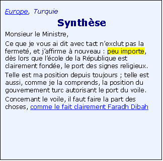 Zone de Texte: Europe, Turquie
 Synth�se
Monsieur le Ministre,
Ce que je vous ai dit avec tact n�exclut pas la fermet�, et j�affirme � nouveau : peu importe, d�s lors que l��cole de la R�publique est clairement fond�e, le port des signes religieux.
Telle est ma position depuis toujours ; telle est aussi, comme je la comprends, la position du gouvernement turc autorisant le port du voile.
Concernant le voile, il faut faire la part des choses, comme le fait clairement Faradh Dibah 
