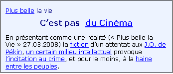 Zone de Texte: Plus belle la vie
C�est pas  du Cin�ma
En pr�sentant comme une r�alit� (� Plus belle la Vie � 27.03.2008) la fiction d�un attentat aux J.O. de P�kin, un certain milieu intellectuel provoque l�incitation au crime, et pour le moins, � la haine entre les peuples.

 

