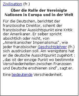 Zone de Texte: Zivilisation (fr.)
�ber die Rolle der Vereinigte Nationen in Europa und in der Welt
F�r die Deutschen, berichtet der franz�sische Direktor, scheint der franz�sischer Aussichtspunkt eine Kritik der Amerikaner. Er selber spricht absichtlich oder nicht, von �Amerikanischer Imperialismus�, wie jeder franz�sischer Geschichtslehrer (fr.) sich ausdr�cken soll. Am wenigstens hat er die deutsche Aussichtpunkt zugeh�rt : �das ist der einzige Punkt wo bestimmte Verschiedenheiten zwischen Franzosen und Deutsche erschienen sind�, sagt er.
Eine bedeutende Verschiedenheit.



