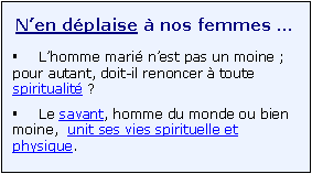 Zone de Texte: N�en d�plaise � nos femmes � 
�	L�homme mari� n�est pas un moine ; pour autant, doit-il renoncer � toute spiritualit� ?
�	Le savant, homme du monde ou bien moine,  unit ses vies spirituelle et physique.

