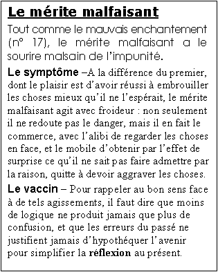 Zone de Texte: Le m�rite malfaisant
Tout comme le mauvais enchantement (n� 17), le m�rite malfaisant a le sourire malsain de l�impunit�.
Le sympt�me �A la diff�rence du premier, dont le plaisir est d�avoir r�ussi � embrouiller les choses mieux qu�il ne l�esp�rait, le m�rite malfaisant agit avec froideur : non seulement il ne redoute pas le danger, mais il en fait le commerce, avec l�alibi de regarder les choses en face, et le mobile d�obtenir par l�effet de surprise ce qu�il ne sait pas faire admettre par la raison, quitte � devoir aggraver les choses.
Le vaccin � Pour rappeler au bon sens face � de tels agissements, il faut dire que moins de logique ne produit jamais que plus de confusion, et que les erreurs du pass� ne justifient jamais d�hypoth�quer l�avenir pour simplifier la r�flexion au pr�sent.     


il sait tr�s bien qu�il agit mal, et c�est pr�cis�ment de ce choix d�lib�r� qu�il attend le b�n�fice de son crime. Comme la parasite   
 
