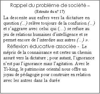 Zone de Texte: Rappel du probl�me de soci�t� �
(Extraits du n� 17) 
La descente aux enfers vers la dictature en question (�) rel�ve toujours de la confusion (�) et s�aggrave avec celui qui (�) se refuse au jeu de relations humaines d�intelligence et se permet encore de l�interdire aux autres (�) �.  
R�flexion �ducative associ�e -  Le m�pris de la connaissance est certes un chemin assur� vers la dictature ; pour autant, l�ignorance n�est pas l�ignorance mais l�agitation. Avec le Yi-king, le patrimoine oriental nous offre un joyau de p�dagogie pour construire en relation avec les autres dans la dur�e

