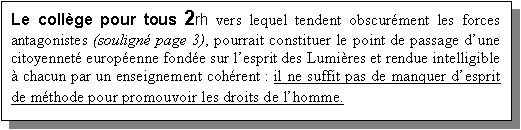 Zone de Texte: Le coll�ge pour tous 2rh vers lequel tendent obscur�ment les forces antagonistes (soulign� page 3), pourrait constituer le point de passage d�une citoyennet� europ�enne fond�e sur l�esprit des Lumi�res et rendue intelligible � chacun par un enseignement coh�rent : il ne suffit pas de manquer d�esprit de m�thode pour promouvoir les droits de l�homme.