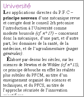 Zone de Texte: Universit� 
Les applications directes du P.F.C � principe nouveau d�une m�canique revue et corrig�e dont le conseil 2rh pr�conise l�introduction � l�Universit� comme modeste boussole (cf. n� 17) � concernent donc la m�canique, d�une part, et d�autre part, les domaines de la sant�, de la m�decine, et de l�agroalimentaire (pages g�n�rales).
�labor� par-dessus les si�cles, sur les sciences de Newton et de W�hler (cf. n� 15), ce principe d�bouche en effet les r�alit�s plus subtiles du PFCM, au titre d�un enseignement organis� des sciences et techniques, et du PFCS, au titre de l�approche s�curis�e de l�innovation scientifique � 



