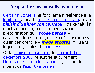 Zone de Texte: Disqualifier les conseils frauduleux 
Certains Conseils ne font jamais r�f�rence � la l�gitimit�,  ni � la n�cessit� �conomique, ni au plaisir d�utiliser son cerveau : de ce fait, ils n�ont aucune l�gitimit� � revendiquer la pr�conisation du � mode perc�e � caract�ristique du zen, et cela d�autant moins qu�ils d�nigrent le � mode progr�s  �   sans lequel il n�y a plus de bon sens.
Or la remise en question de l�accord du 5 d�cembre 2003 ne justifie aucunement l�ignorance du mod�le japonais, et pour le moins, de l�esprit cart�sien.  
