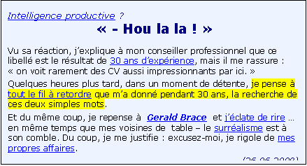Zone de Texte: Intelligence productive ?
� - Hou la la ! � 
Vu sa r�action, j�explique � mon conseiller professionnel que ce libell� est le r�sultat de 30 ans d�exp�rience, mais il me rassure : � on voit rarement des CV aussi impressionnants par ici. � 
Quelques heures plus tard, dans un moment de d�tente, je pense �  tout le fil � retordre que m�a donn� pendant 30 ans, la recherche de ces deux simples mots.
Et du m�me coup, je repense �  Gerald Brace  et j��clate de rire �  en m�me temps que mes voisines de  table � le surr�alisme est � son comble. Du coup, je me justifie : excusez-moi, je rigole de mes propres affaires. 
(26.06.2008)




 



