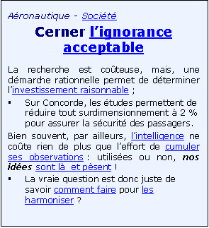 Zone de Texte: A�ronautique - Soci�t�
Cerner l�ignorance acceptable
La recherche est co�teuse, mais, une d�marche rationnelle permet de d�terminer l�investissement raisonnable ; 
�	Sur Concorde, les �tudes permettent de r�duire tout surdimensionnement � 2 % pour assurer la s�curit� des passagers.    
Bien souvent, par ailleurs, l�intelligence ne co�te rien de plus que l�effort de cumuler ses observations : utilis�es ou non, nos id�es sont l�  et p�sent !  
�	La vraie question est donc juste de savoir comment faire pour les harmoniser ?

