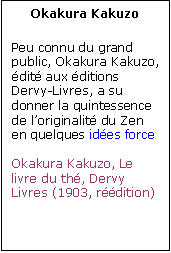 Zone de Texte: Okakura Kakuzo

Peu connu du grand public, Okakura Kakuzo, �dit� aux �ditions Dervy-Livres, a su donner la quintessence  de l�originalit� du Zen en quelques id�es force

Okakura Kakuzo, Le livre du th�, Dervy Livres (1903, r��dition)

