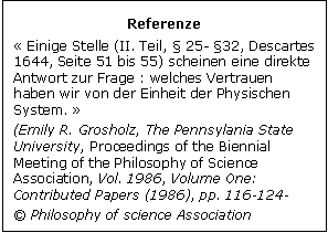 Zone de Texte: Referenze
 Einige Stelle (II. Teil,  25- 32, Descartes 1644, Seite 51 bis 55) scheinen eine direkte Antwort zur Frage : welches Vertrauen haben wir von der Einheit der Physischen System.  
(Emily R. Grosholz, The Pennsylania State University, Proceedings of the Biennial Meeting of the Philosophy of Science Association, Vol. 1986, Volume One: Contributed Papers (1986), pp. 116-124- 
 Philosophy of science Association
