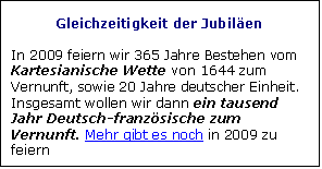 Zone de Texte: Gleichzeitigkeit der Jubilen 

In 2009 feiern wir 365 Jahre Bestehen vom Kartesianische Wette von 1644 zum Vernunft, sowie 20 Jahre deutscher Einheit. Insgesamt wollen wir dann ein tausend Jahr Deutsch-franzsische zum Vernunft. Mehr gibt es noch in 2009 zu feiern
