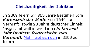 Zone de Texte: Gleichzeitigkeit der Jubilen 

In 2009 feiern wir 365 Jahre Bestehen vom Kartesianische Wette von 1644 zum Vernunft, sowie 20 Jahre deutscher Einheit. Insgesamt wollen wir dann ein tausend Jahr Deutsch-franzsische zum Vernunft. Mehr gibt es noch in 2009 zu feiern
