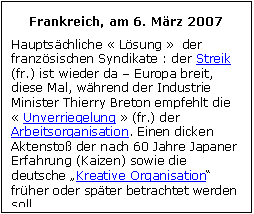 Zone de Texte: Frankreich, am 6. Mrz 2007
Hauptschliche  Lsung   der franzsischen Syndikate : der Streik (fr.) ist wieder da  Europa breit, diese Mal, whrend der Industrie Minister Thierry Breton empfehlt die  Unverriegelung  (fr.) der Arbeitsorganisation. Einen dicken Aktensto der nach 60 Jahre Japaner Erfahrung (Kaizen) sowie die deutsche Kreative Organisation frher oder spter betrachtet werden soll.
