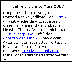 Zone de Texte: Frankreich, am 6. Mrz 2007
Hauptschliche  Lsung   der franzsischen Syndikate : der Streik (fr.) ist wieder da  Europa breit, diese Mal, whrend der Industrie Minister Thierry Breton empfehlt die  Unverriegelung  (fr.) der Arbeitsorganisation. Einen dicken Aktensto der nach 60 Jahre Japaner Erfahrung (Kaizen) sowie die deutsche Kreative Organisation frher oder spter betrachtet werden soll.
