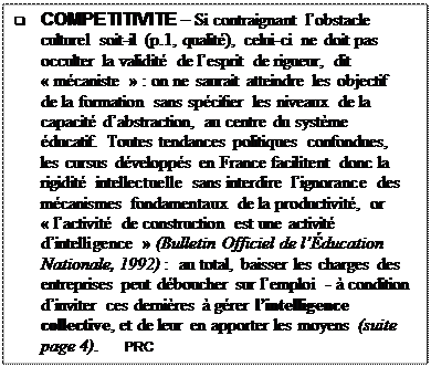 Text Box: q	COMPETITIVITE  Si contraignant lobstacle culturel soit-il (p.1, qualit), celui-ci ne doit pas occulter la validit de lesprit de rigueur, dit  mcaniste  : on ne saurait atteindre les objectif  de la formation sans spcifier les niveaux de la capacit dabstraction, au centre du systme ducatif. Toutes tendances politiques confondues, les cursus dvelopps en France facilitent donc la rigidit intellectuelle sans interdire lignorance des mcanismes fondamentaux de la productivit, or  lactivit de construction est une activit dintelligence  (Bulletin Officiel de lducation Nationale, 1992) :  au total, baisser les charges des entreprises peut dboucher sur lemploi -  condition dinviter ces dernires  grer lintelligence collective, et de leur en apporter les moyens (suite page 4).      PRC