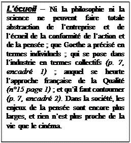 Text Box: Lcueil  Ni la philosophie ni la science ne peuvent faire totale abstraction de lentreprise et de lcueil de la conformit de laction et de la pense ; que Goethe a prcis en termes individuels ; qui se pose dans lindustrie en termes collectifs (p. 7, encadr 1) ; auquel se heurte lapproche franaise de la Qualit (n15 page 1) ; et quil faut contourner (p. 7, encadr 2). Dans la socit, les enjeux de la pense sont encore plus larges, et rien nest plus proche de la vie que le cinma. 