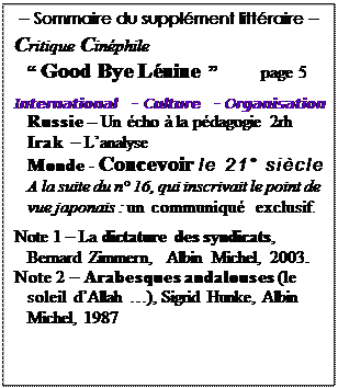 Text Box: -- Sommaire du supplment littraire -- 

Critique Cinphile 
    Good Bye Lnine           page 5

International  - Culture  - Organisation
   Russie  Un cho  la pdagogie 2rh
Irak  Lanalyse 
Monde - Concevoir le 21 sicle 
A la suite du n 16, qui inscrivait le point de vue japonais : un communiqu exclusif. 
 
Note 1  La dictature des syndicats, Bernard Zimmern,  Albin Michel, 2003.
Note 2  Arabesques andalouses (le soleil dAllah ), Sigrid Hunke, Albin Michel, 1987
 
