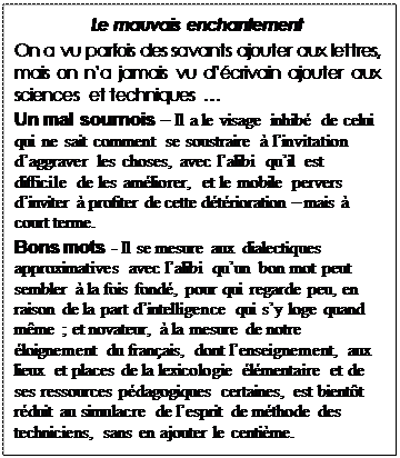 Text Box: Le mauvais enchantement
On a vu parfois des savants ajouter aux lettres, mais on na jamais vu dcrivain ajouter aux sciences et techniques 
Un mal sournois  Il a le visage inhib de celui qui ne sait comment se soustraire  linvitation daggraver les choses, avec lalibi quil est difficile de les amliorer, et le mobile pervers dinviter  profiter de cette dtrioration  mais  court terme.  
Bons mots - Il se mesure aux dialectiques  approximatives avec lalibi quun bon mot peut sembler  la fois fond, pour qui regarde peu, en raison de la part dintelligence qui sy loge quand mme ; et novateur,  la mesure de notre loignement du franais, dont lenseignement, aux lieux et places de la lexicologie lmentaire et de ses ressources pdagogiques certaines, est bientt rduit au simulacre de lesprit de mthode des techniciens, sans en ajouter le centime. 
