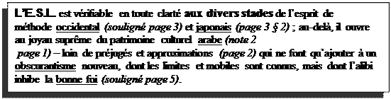 Text Box: LE.S.L. est vrifiable en toute clart aux divers stades de lesprit de mthode occidental (soulign page 3) et japonais (page 3  2) ; au-del, il ouvre au joyau suprme du patrimoine culturel arabe (note 2   
 page 1)  loin de prjugs et approximations (page 2) qui ne font quajouter  un obscurantisme nouveau, dont les limites et mobiles sont connus, mais dont lalibi inhibe la bonne foi (soulign page 5).
