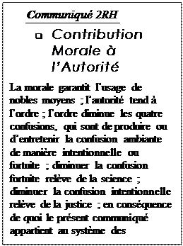 Text Box: Communiqu 2RH
q	Contribution Morale  lAutorit
La morale garantit lusage de nobles moyens ; lautorit tend  lordre ; lordre diminue les quatre confusions, qui sont de produire ou dentretenir la confusion ambiante de manire intentionnelle ou fortuite ; diminuer la confusion fortuite relve de la science ; diminuer la confusion intentionnelle relve de la justice ; en consquence de quoi le prsent communiqu appartient au systme des gouvernements. 


