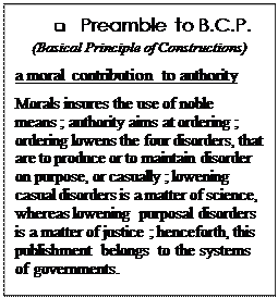 Text Box: q	Preamble to B.C.P. 
(Basical Principle of Constructions)
a moral contribution to authority

Morals insures the use of noble means ; authority aims at ordering ; ordering lowens the four disorders, that are to produce or to maintain disorder on purpose, or casually ; lowening casual disorders is a matter of science,  whereas lowening  purposal disorders is a matter of justice ; henceforth, this publishment belongs to the systems of governments.

