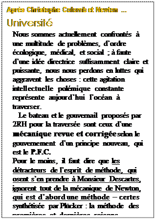 Text Box: Aprs Christophe Colomb et Newton 
Universit 
Nous sommes actuellement confronts  une multitude de problmes, dordre cologique, mdical, et social ;  faute dune ide directrice suffisamment claire et puissante, nous nous perdons en luttes qui aggravent les choses : cette agitation intellectuelle polmique constante reprsente aujourdhui locan  traverser.
Le bateau et le gouvernail proposs par 2RH pour la traverse sont ceux dune mcanique revue et corrige selon le gouvernement dun principe nouveau, qui est le P.F.C.
Pour le moins, il faut dire que les dtracteurs de lesprit de mthode, qui osent sen prendre  Monsieur Descartes, ignorent tout de la mcanique de Newton, qui est dabord une mthode  certes synthtise par Plcker : la mthode des premires et dernires raisons.



