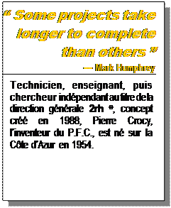 Text Box:  Some projects take longer to complete than others  
 Mark Humphrey
Technicien, enseignant, puis chercheur indpendant au titre de la direction gnrale 2rh , concept cr en 1988, Pierre Crocy, linventeur du P.F.C., est n sur la Cte dAzur en 1954.

